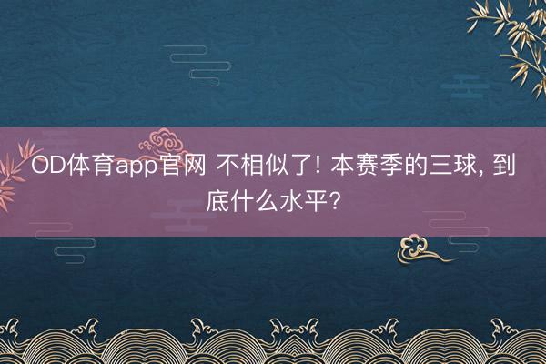 OD体育app官网 不相似了! 本赛季的三球, 到底什么水平?