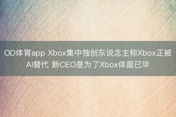 OD体育app Xbox集中独创东说念主称Xbox正被AI替代 新CEO是为了Xbox体面已毕