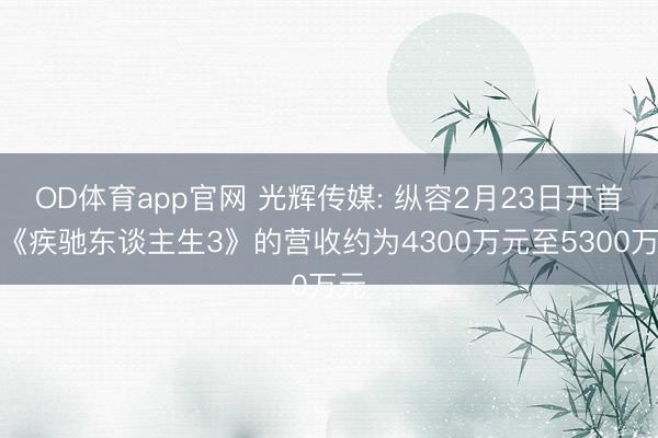 OD体育app官网 光辉传媒: 纵容2月23日开首于《疾驰东谈主生3》的营收约为4300万元至5300万元