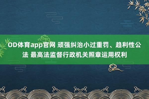 OD体育app官网 顽强纠治小过重罚、趋利性公法 最高法监督行政机关照章运用权利