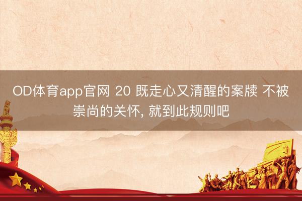 OD体育app官网 20 既走心又清醒的案牍 不被崇尚的关怀， 就到此规则吧