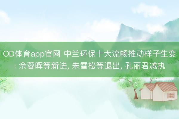 OD体育app官网 中兰环保十大流畅推动样子生变: 佘蓉晖等新进， 朱雪松等退出， 孔丽君减执
