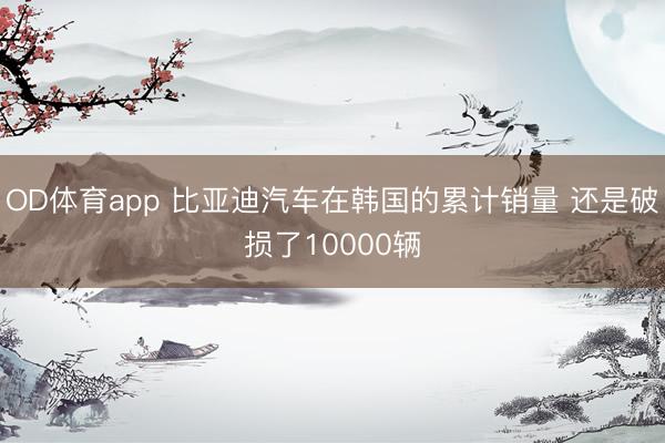 OD体育app 比亚迪汽车在韩国的累计销量 还是破损了10000辆