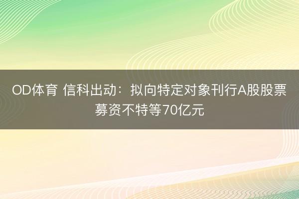 OD体育 信科出动：拟向特定对象刊行A股股票募资不特等70亿元
