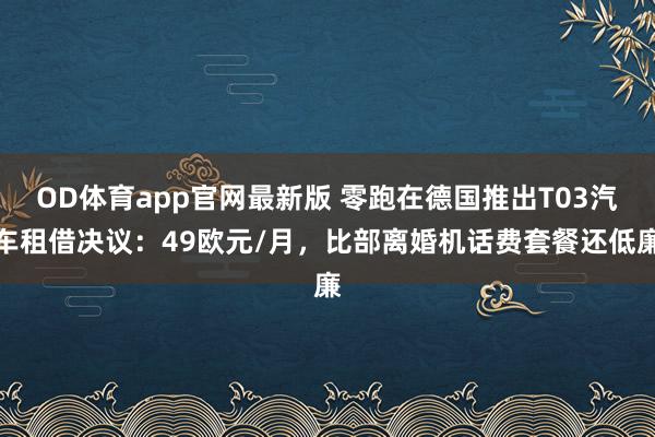 OD体育app官网最新版 零跑在德国推出T03汽车租借决议:49欧元/月,比部离婚机话费套餐还低廉