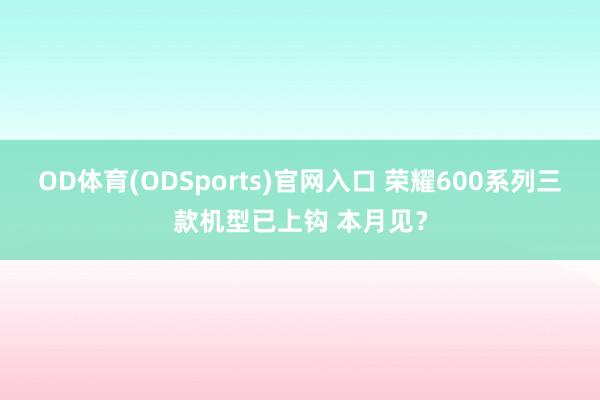 OD体育(ODSports)官网入口 荣耀600系列三款机型已上钩 本月见？