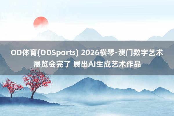 OD体育(ODSports) 2026横琴-澳门数字艺术展览会完了 展出AI生成艺术作品