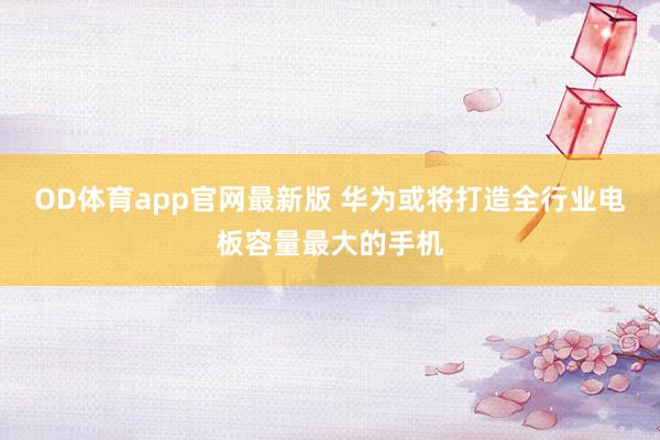 OD体育app官网最新版 华为或将打造全行业电板容量最大的手机