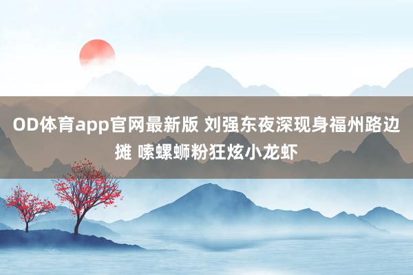 OD体育app官网最新版 刘强东夜深现身福州路边摊 嗦螺蛳粉狂炫小龙虾