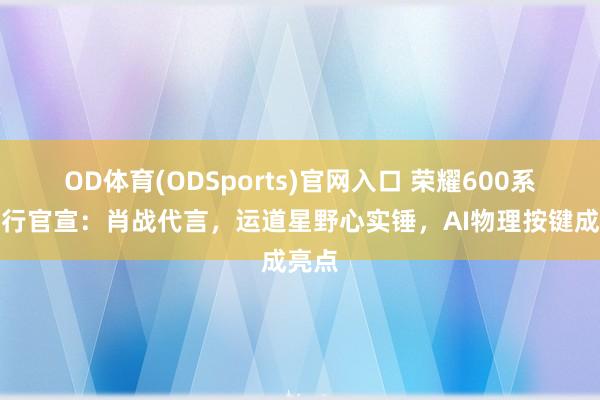 OD体育(ODSports)官网入口 荣耀600系各国行官宣:肖战代言,运道星野心实锤,AI物理按键成亮点