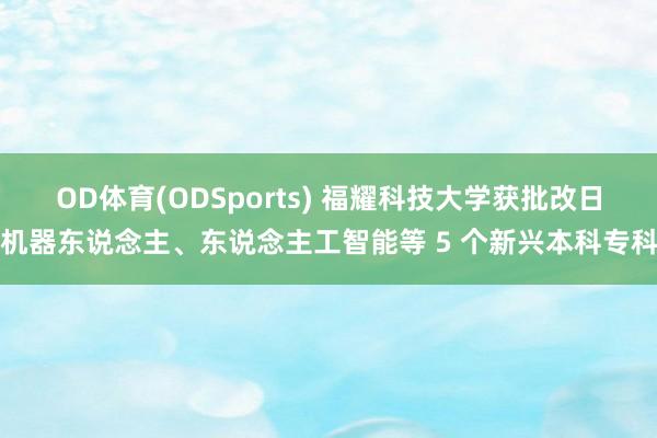 OD体育(ODSports) 福耀科技大学获批改日机器东说念主、东说念主工智能等 5 个新兴本科专科