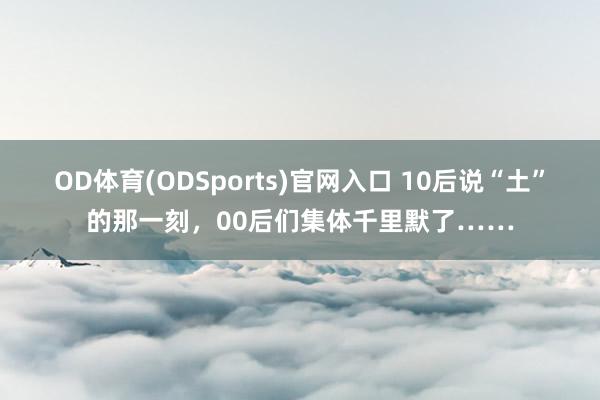 OD体育(ODSports)官网入口 10后说“土”的那一刻，00后们集体千里默了……
