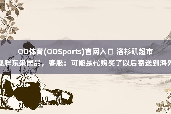 OD体育(ODSports)官网入口 洛杉矶超市现胖东来居品，客服：可能是代购买了以后寄送到海外