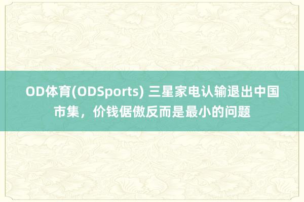 OD体育(ODSports) 三星家电认输退出中国市集,价钱倨傲反而是最小的问题