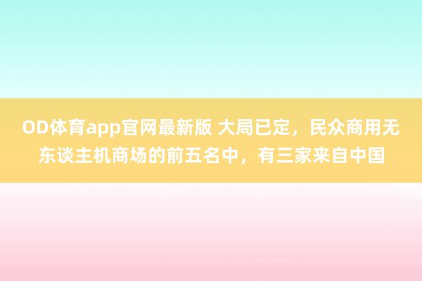 OD体育app官网最新版 大局已定,民众商用无东谈主机商场的前五名中,有三家来自中国