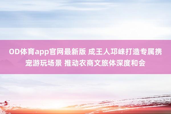 OD体育app官网最新版 成王人邛崃打造专属携宠游玩场景 推动农商文旅体深度和会