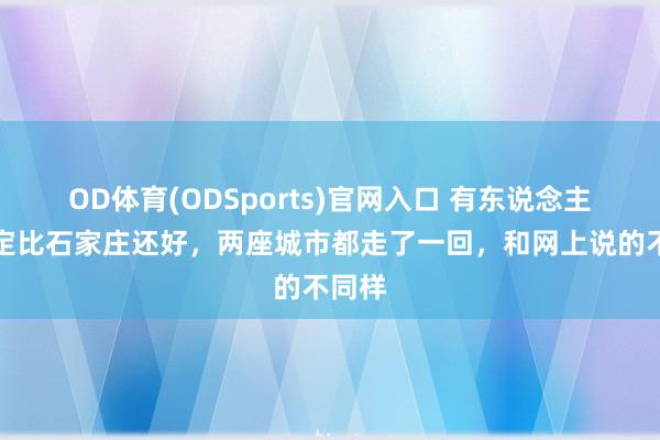 OD体育(ODSports)官网入口 有东说念主说保定比石家庄还好,两座城市都走了一回,和网上说的不同样
