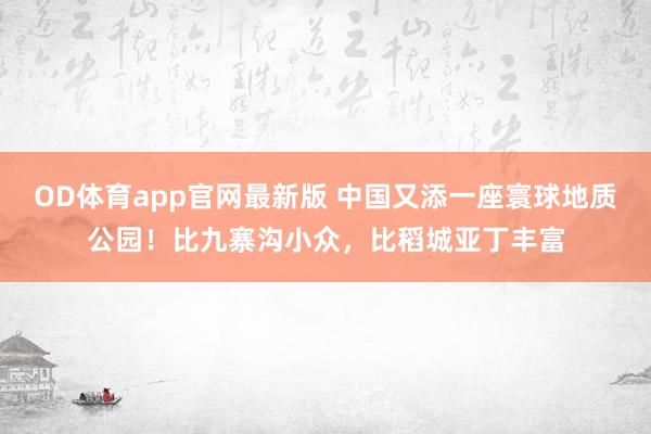 OD体育app官网最新版 中国又添一座寰球地质公园！比九寨沟小众，比稻城亚丁丰富
