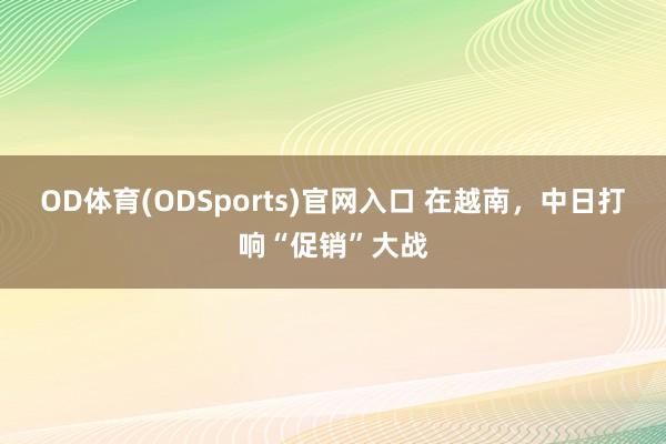 OD体育(ODSports)官网入口 在越南，中日打响“促销”大战
