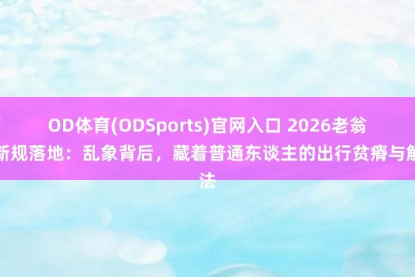 OD体育(ODSports)官网入口 2026老翁乐新规落地:乱象背后,藏着普通东谈主的出行贫瘠与解法