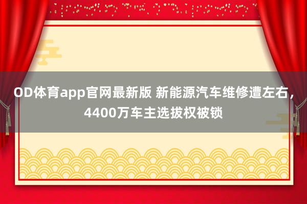 OD体育app官网最新版 新能源汽车维修遭左右,4400万车主选拔权被锁