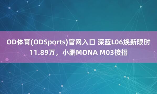 OD体育(ODSports)官网入口 深蓝L06焕新限时11.89万，小鹏MONA M03接招