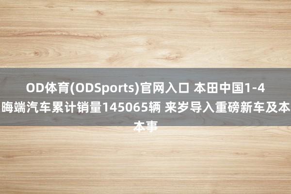 OD体育(ODSports)官网入口 本田中国1-4月晦端汽车累计销量145065辆 来岁导入重磅新车及本事