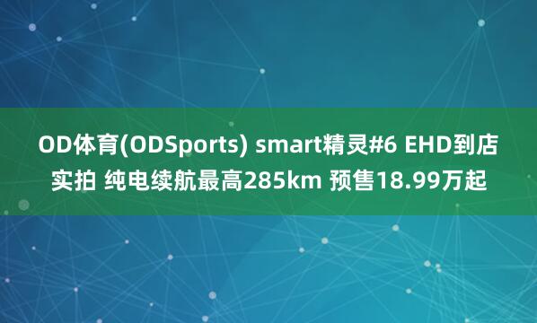 OD体育(ODSports) smart精灵#6 EHD到店实拍 纯电续航最高285km 预售18.99万起