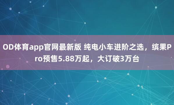 OD体育app官网最新版 纯电小车进阶之选，缤果Pro预售5.88万起，大订破3万台