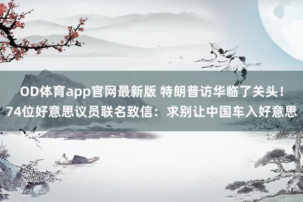 OD体育app官网最新版 特朗普访华临了关头！74位好意思议员联名致信：求别让中国车入好意思