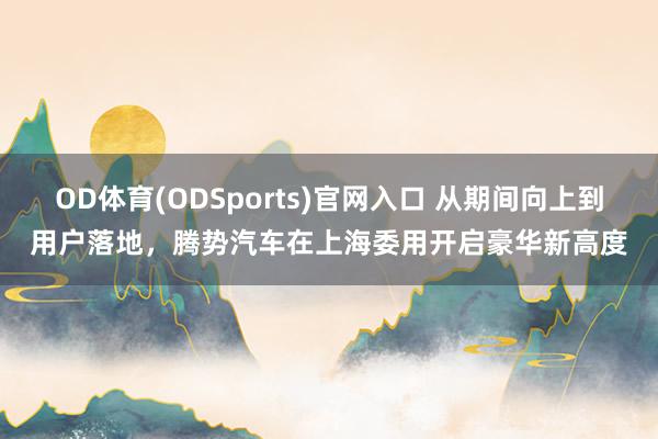 OD体育(ODSports)官网入口 从期间向上到用户落地,腾势汽车在上海委用开启豪华新高度