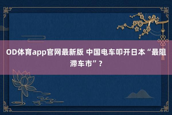 OD体育app官网最新版 中国电车叩开日本“最阻滞车市”？