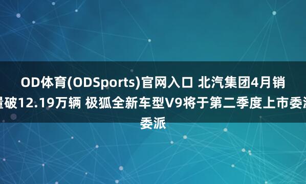 OD体育(ODSports)官网入口 北汽集团4月销量破12.19万辆 极狐全新车型V9将于第二季度上市委派