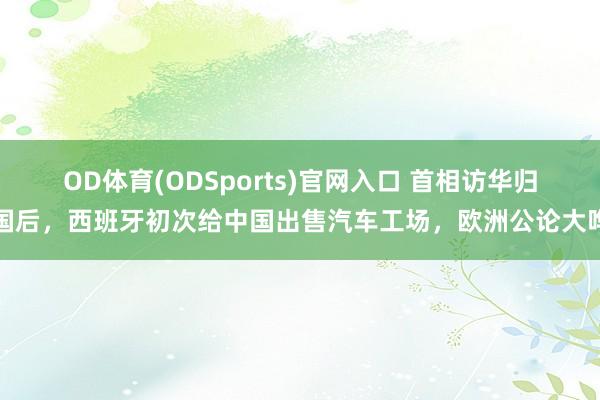 OD体育(ODSports)官网入口 首相访华归国后，西班牙初次给中国出售汽车工场，欧洲公论大哗
