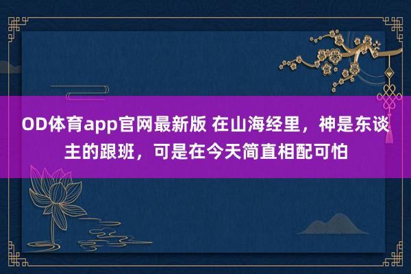 OD体育app官网最新版 在山海经里,神是东谈主的跟班,可是在今天简直相配可怕