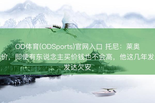 OD体育(ODSports)官网入口 托尼:莱奥没法标价,即便有东说念主买价钱也不会高,他这几年发达欠安