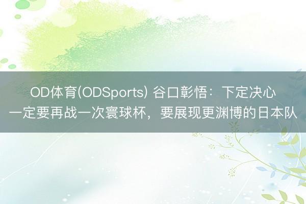 OD体育(ODSports) 谷口彰悟：下定决心一定要再战一次寰球杯，要展现更渊博的日本队