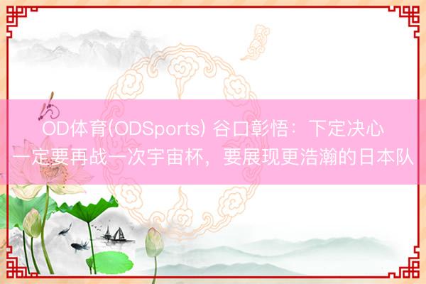 OD体育(ODSports) 谷口彰悟:下定决心一定要再战一次宇宙杯,要展现更浩瀚的日本队