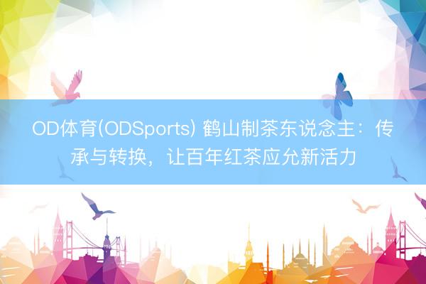 OD体育(ODSports) 鹤山制茶东说念主:传承与转换,让百年红茶应允新活力