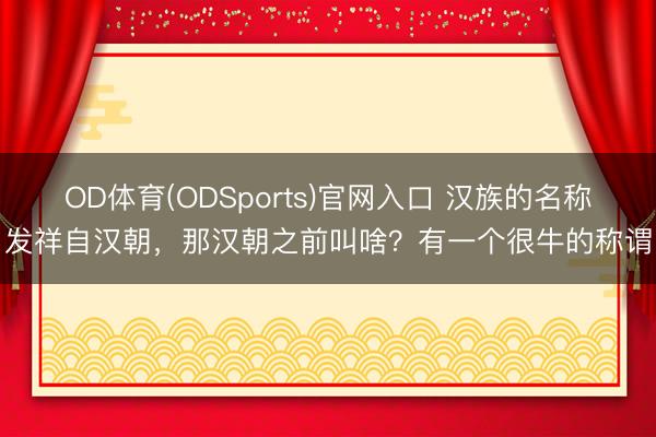 OD体育(ODSports)官网入口 汉族的名称发祥自汉朝，那汉朝之前叫啥？有一个很牛的称谓