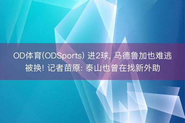 OD体育(ODSports) 进2球, 马德鲁加也难逃被换! 记者苗原: 泰山也曾在找新外助
