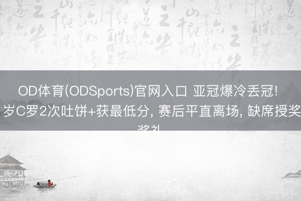 OD体育(ODSports)官网入口 亚冠爆冷丢冠! 41岁C罗2次吐饼+获最低分， 赛后平直离场， 缺席授奖礼