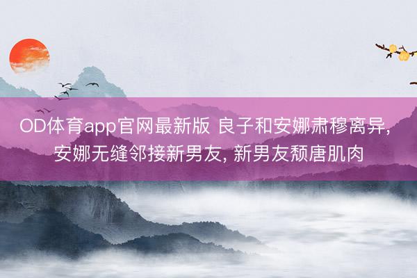 OD体育app官网最新版 良子和安娜肃穆离异, 安娜无缝邻接新男友, 新男友颓唐肌肉