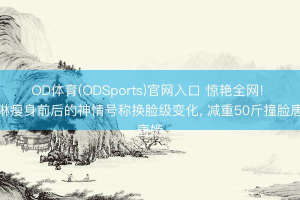 OD体育(ODSports)官网入口 惊艳全网! 麦琳瘦身前后的神情号称换脸级变化， 减重50斤撞脸唐嫣