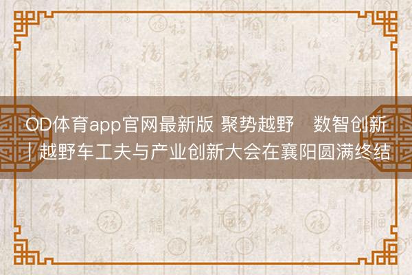 OD体育app官网最新版 聚势越野・数智创新|越野车工夫与产业创新大会在襄阳圆满终结