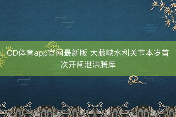 OD体育app官网最新版 大藤峡水利关节本岁首次开闸泄洪腾库