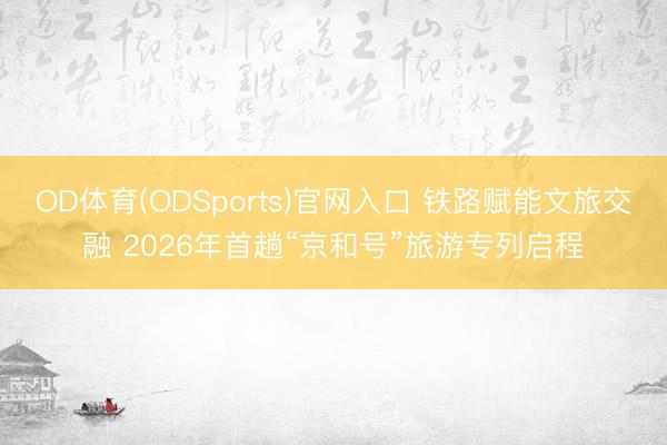 OD体育(ODSports)官网入口 铁路赋能文旅交融 2026年首趟“京和号”旅游专列启程