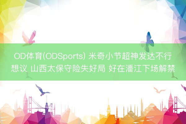 OD体育(ODSports) 米奇小节超神发达不行想议 山西太保守险失好局 好在潘江下场解禁