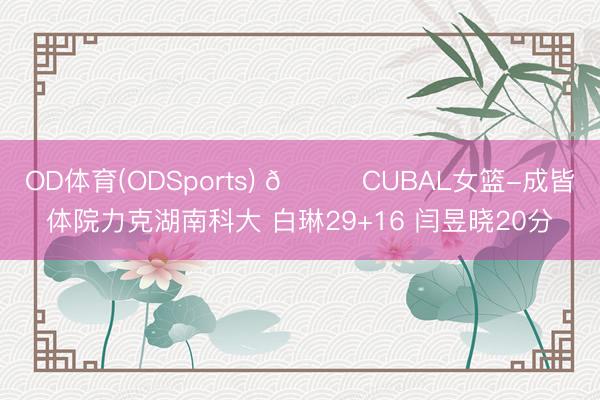 OD体育(ODSports) 🏀CUBAL女篮-成皆体院力克湖南科大 白琳29+16 闫昱晓20分