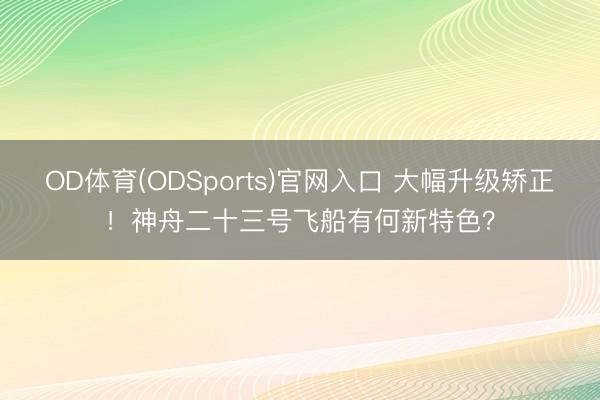 OD体育(ODSports)官网入口 大幅升级矫正！神舟二十三号飞船有何新特色？